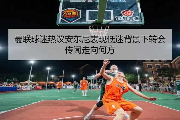 曼联球迷热议安东尼表现低迷背景下转会传闻走向何方