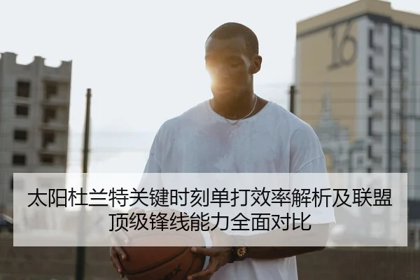 太阳杜兰特关键时刻单打效率解析及联盟顶级锋线能力全面对比