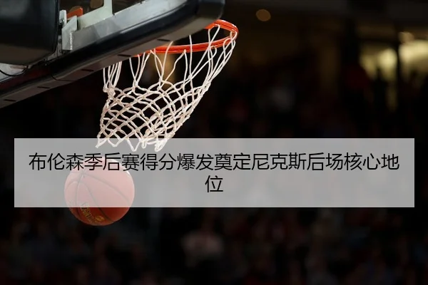 布伦森季后赛得分爆发奠定尼克斯后场核心地位